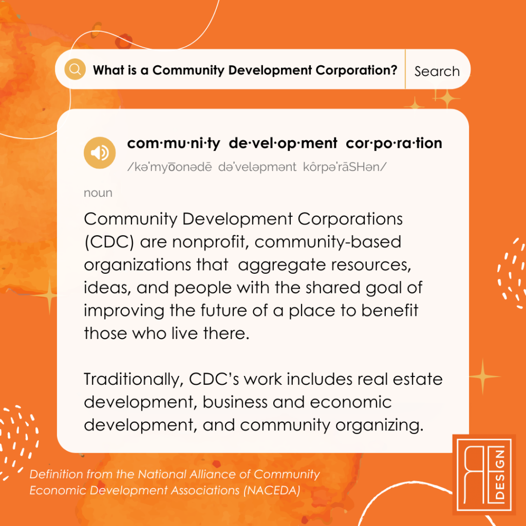 What is a Community Development Corporation? Community Development Corporations (CDC) are nonprofit, community-based organizations that aggregate resources, ideas, and people with the shared goal of improving the future of a place to benefit those who live there. Traditionally, CDC’s work includes real estate development, business and economic development, and community organizing. Definition from the National Alliance of Community Economic Development Associations (NACEDA)